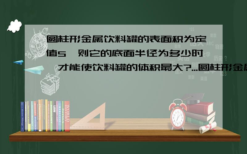 圆柱形金属饮料罐的表面积为定值S,则它的底面半径为多少时,才能使饮料罐的体积最大?...圆柱形金属饮料罐的表面积为定值S,则它的底面半径为多少时,才能使饮料罐的体积最大?（用导数知