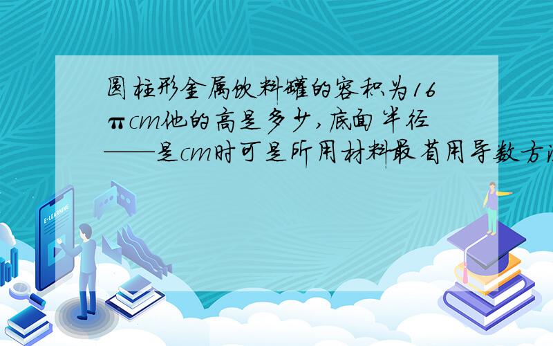 圆柱形金属饮料罐的容积为16πcm他的高是多少,底面半径——是cm时可是所用材料最省用导数方法,