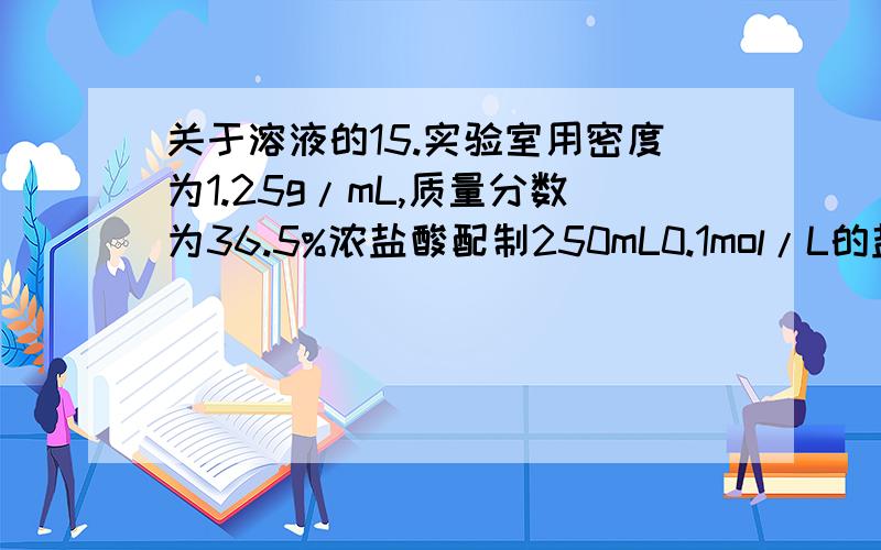 关于溶液的15.实验室用密度为1.25g/mL,质量分数为36.5%浓盐酸配制250mL0.1mol/L的盐酸溶液,填空并请回答下列问题：（1）浓盐酸的物质的量浓度为 （2）配制250mL0.1mol/L的盐酸溶液 应量取浓盐酸体