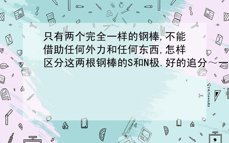 只有两个完全一样的钢棒,不能借助任何外力和任何东西,怎样区分这两根钢棒的S和N极.好的追分～一楼的物理盲不懂不要瞎咋，滚一边去。BS『神武书生』！