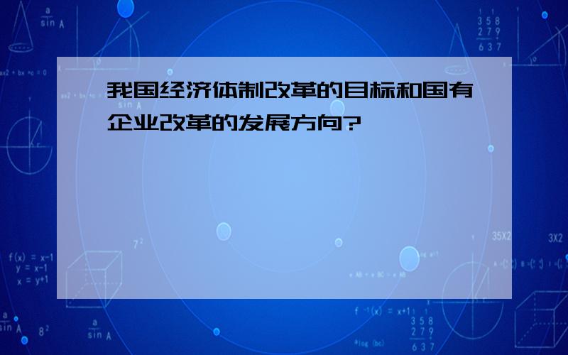 我国经济体制改革的目标和国有企业改革的发展方向?