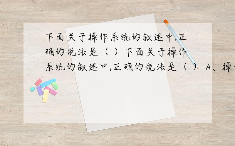 下面关于操作系统的叙述中,正确的说法是（ ）下面关于操作系统的叙述中,正确的说法是（ ） A、操作系统是一种用于保存用户数据的外存储器B、操作系统一旦安装在某台机器上,就无法删