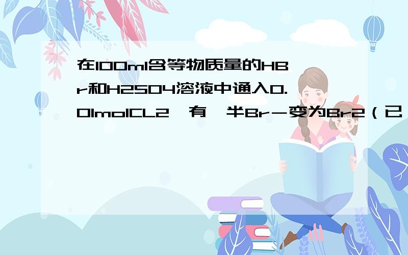 在100ml含等物质量的HBr和H2SO4溶液中通入0.01molCL2,有一半Br－变为Br2（已 知Br2能氧化H2SO3）.原溶液A．0.075mol•L－1 B．0.008mol•L－1C．0.75mol•L－1 D．0.08mol•L－1