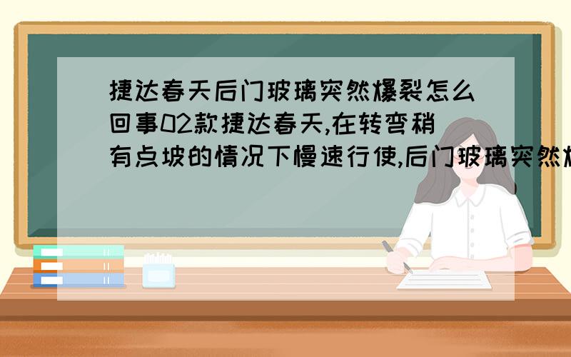 捷达春天后门玻璃突然爆裂怎么回事02款捷达春天,在转弯稍有点坡的情况下慢速行使,后门玻璃突然爆碎,（无任何撞击）请专家分析下有那些原因!谢谢您~