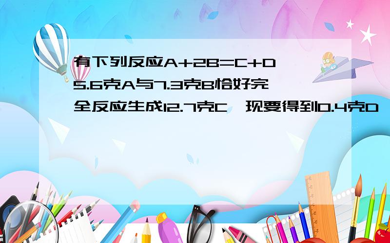 有下列反应A+2B=C+D,5.6克A与7.3克B恰好完全反应生成12.7克C,现要得到0.4克D,则需要A的质量为（ ）