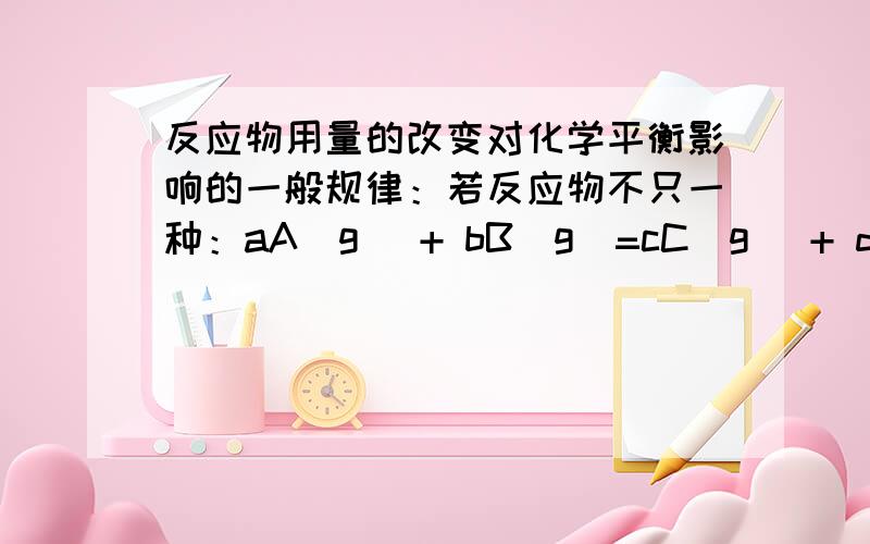 反应物用量的改变对化学平衡影响的一般规律：若反应物不只一种：aA(g) + bB(g)=cC(g) + dD(g),在不改变其他条件时,只增加A的量,平衡向正反应方向移动,但是A的转化率减小,而B的转化率增大.这里