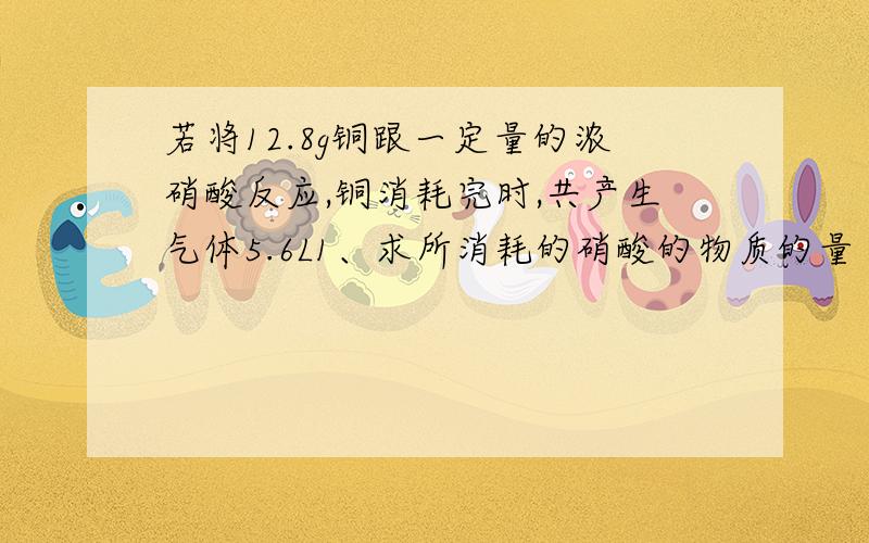 若将12.8g铜跟一定量的浓硝酸反应,铜消耗完时,共产生气体5.6L1、求所消耗的硝酸的物质的量