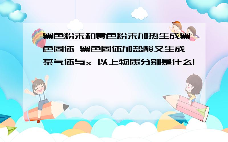 黑色粉末和黄色粉末加热生成黑色固体 黑色固体加盐酸又生成某气体与x 以上物质分别是什么!