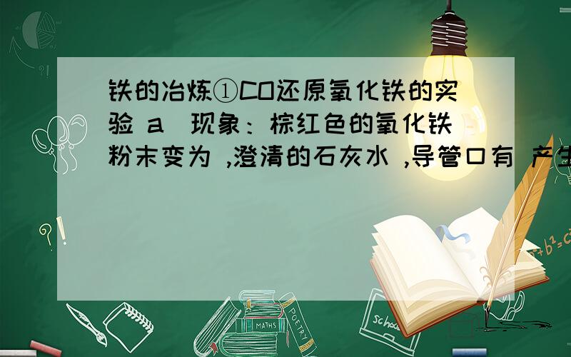 铁的冶炼①CO还原氧化铁的实验 a．现象：棕红色的氧化铁粉末变为 ,澄清的石灰水 ,导管口有 产生.b．注意事项 实验开始先 ,后 ,实验完毕先 后 .先通一氧化碳的目的是 实验完毕后继续通一