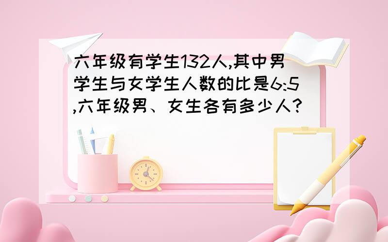 六年级有学生132人,其中男学生与女学生人数的比是6:5,六年级男、女生各有多少人?