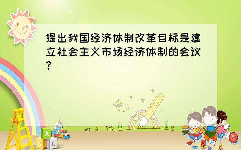 提出我国经济体制改革目标是建立社会主义市场经济体制的会议?