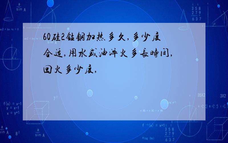 60硅2锰钢加热多久,多少度合适,用水或油淬火多长时间,回火多少度,