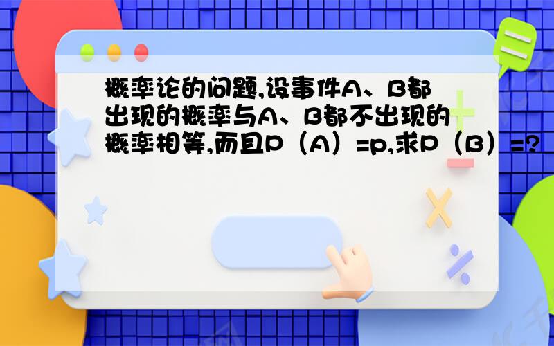 概率论的问题,设事件A、B都出现的概率与A、B都不出现的概率相等,而且P（A）=p,求P（B）=?