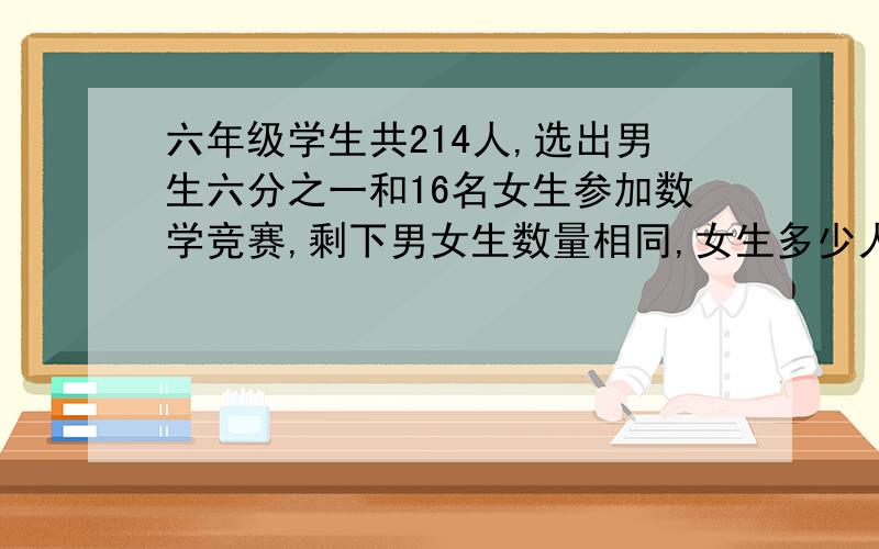 六年级学生共214人,选出男生六分之一和16名女生参加数学竞赛,剩下男女生数量相同,女生多少人六年级学生共214人,选出男生六分之一和16名女生参加数学竞赛,剩下男女生数量相同,方法1：男