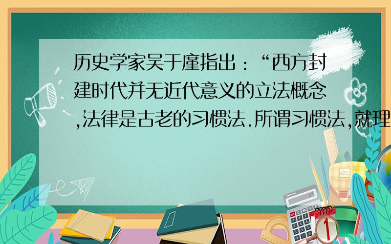 历史学家吴于廑指出：“西方封建时代并无近代意义的立法概念,法律是古老的习惯法.所谓习惯法,就理论上讲,就是法律来自社会,而非出自君权,出自一个立法者.”材料意在说明中世纪欧洲 A