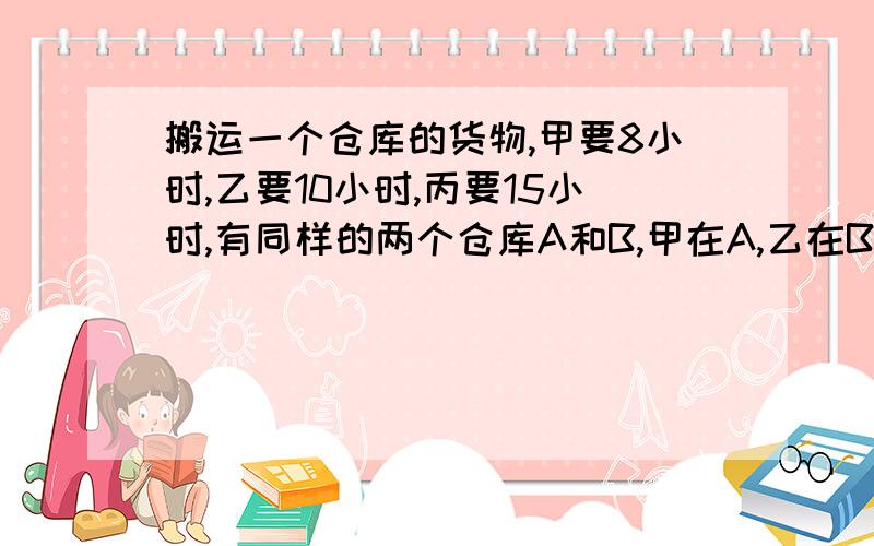 搬运一个仓库的货物,甲要8小时,乙要10小时,丙要15小时,有同样的两个仓库A和B,甲在A,乙在B,丙在两个仓库之间来回帮忙,最后同时搬完,问丙帮甲和乙各搬运了几个小时?要算术方法和解题思路!