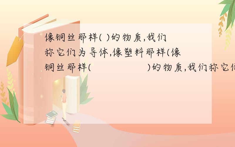 像铜丝那样( )的物质,我们称它们为导体,像塑料那样(像铜丝那样(                 )的物质,我们称它们为导体,像塑料那样(              )的物质,我们称它们为绝缘体.