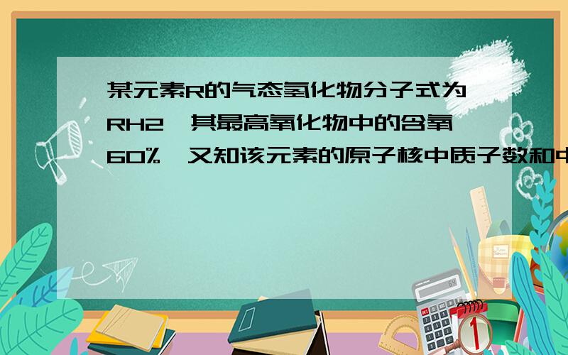 某元素R的气态氢化物分子式为RH2,其最高氧化物中的含氧60%,又知该元素的原子核中质子数和中子数相等（1）计算元素的相对原子质量（2）指出它在周期表中的位置和元素名称