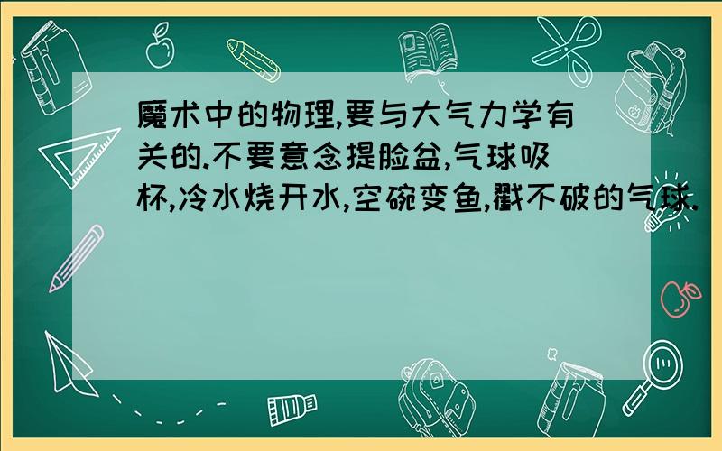 魔术中的物理,要与大气力学有关的.不要意念提脸盆,气球吸杯,冷水烧开水,空碗变鱼,戳不破的气球.