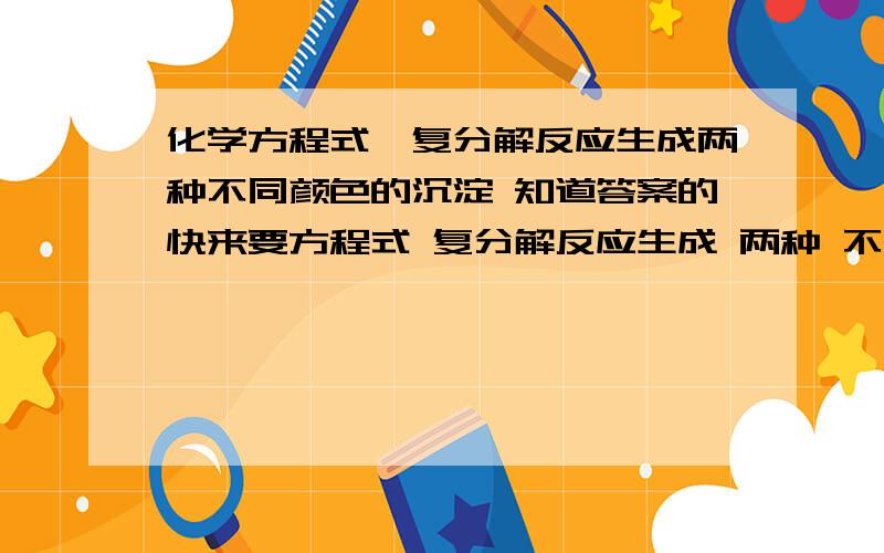 化学方程式—复分解反应生成两种不同颜色的沉淀 知道答案的快来要方程式 复分解反应生成 两种 不同 颜色的沉淀