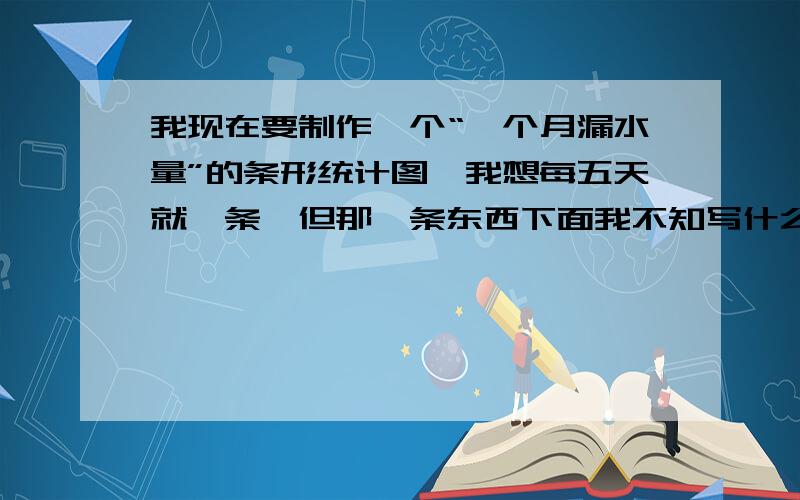 我现在要制作一个“一个月漏水量”的条形统计图,我想每五天就一条,但那一条东西下面我不知写什么,