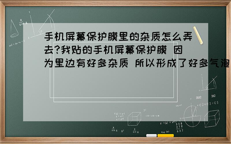 手机屏幕保护膜里的杂质怎么弄去?我贴的手机屏幕保护膜 因为里边有好多杂质 所以形成了好多气泡 那些杂质怎么弄去?手机屏幕保护膜下面那一层是带粘性的那种