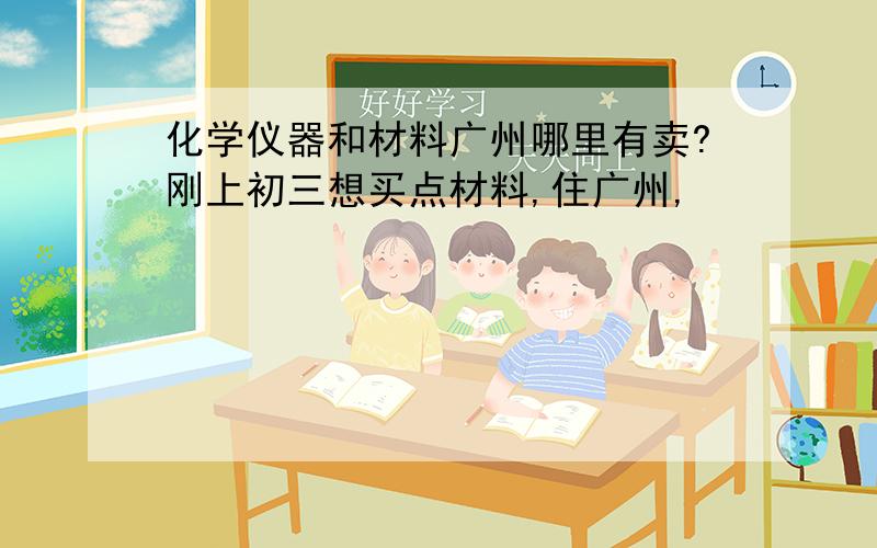 化学仪器和材料广州哪里有卖?刚上初三想买点材料,住广州,