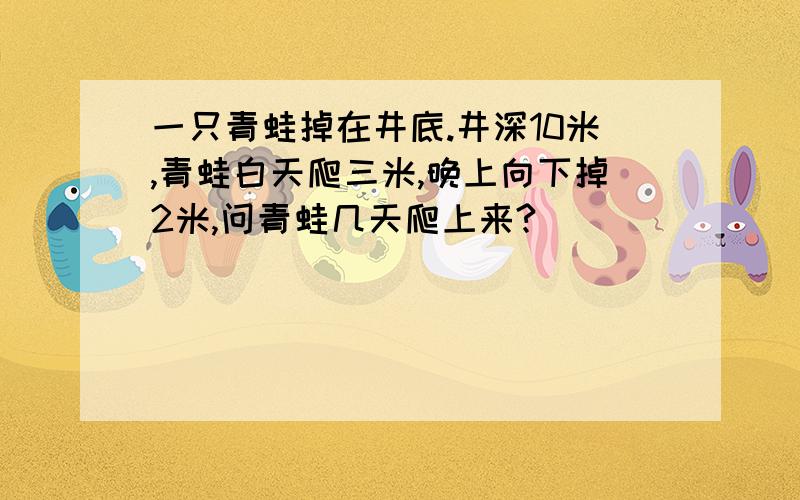 一只青蛙掉在井底.井深10米,青蛙白天爬三米,晚上向下掉2米,问青蛙几天爬上来?