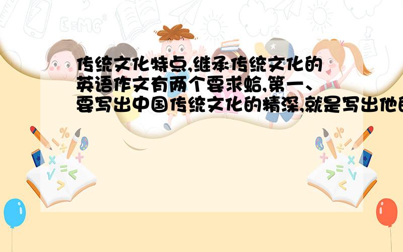 传统文化特点,继承传统文化的英语作文有两个要求蛤,第一、要写出中国传统文化的精深,就是写出他的好.要多好有多好那样.第二、就是发表议论了.我们应该学习和继承传统文化,并且发扬光