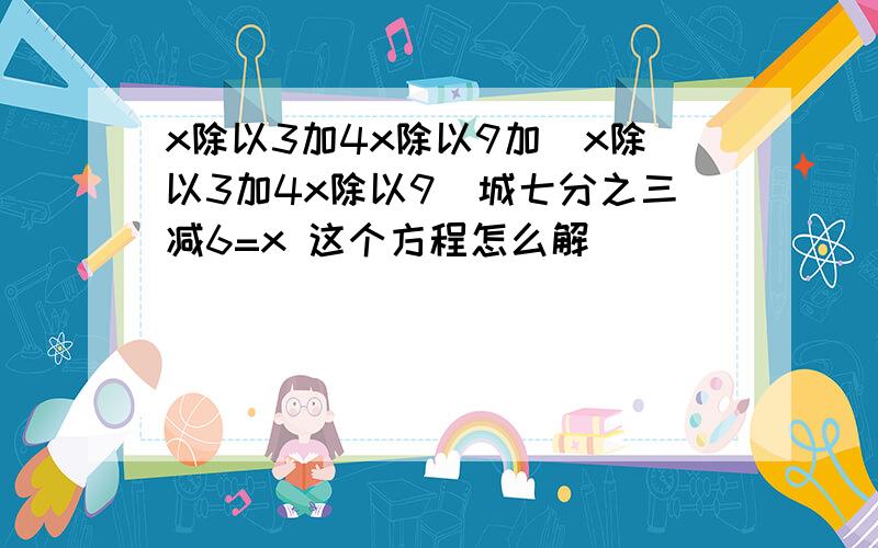 x除以3加4x除以9加(x除以3加4x除以9)城七分之三减6=x 这个方程怎么解