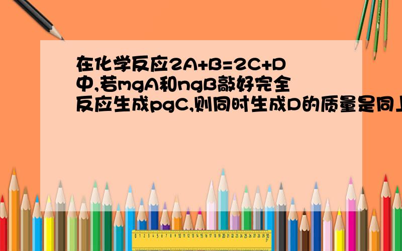 在化学反应2A+B=2C+D中,若mgA和ngB敲好完全反应生成pgC,则同时生成D的质量是同上 要详解