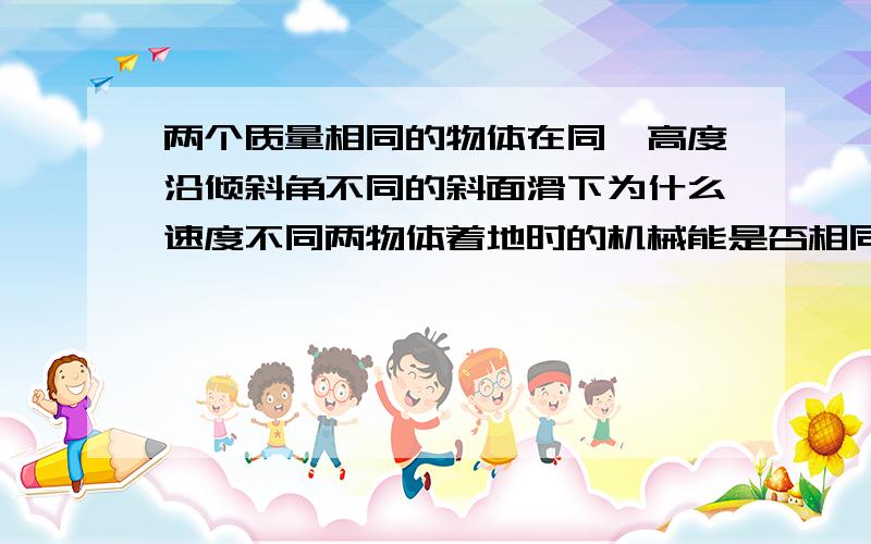 两个质量相同的物体在同一高度沿倾斜角不同的斜面滑下为什么速度不同两物体着地时的机械能是否相同？还有两物体着地时所受重力的功率是否相等