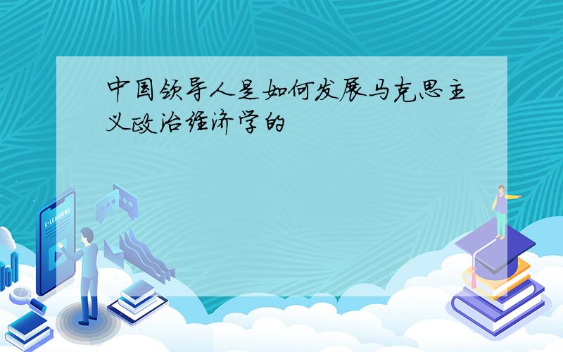 中国领导人是如何发展马克思主义政治经济学的