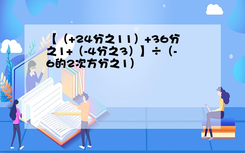 【（+24分之11）+36分之1+（-4分之3）】÷（-6的2次方分之1）