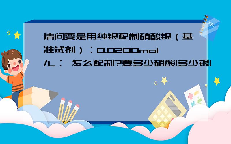 请问要是用纯银配制硝酸银（基准试剂）：0.0200mol/L； 怎么配制?要多少硝酸!多少银!