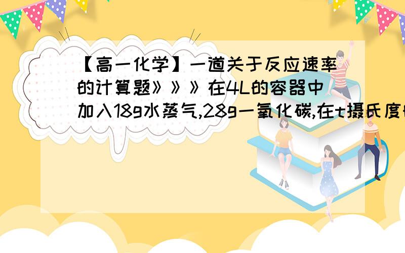 【高一化学】一道关于反应速率的计算题》》》在4L的容器中加入18g水蒸气,28g一氧化碳,在t摄氏度时（t>100）发生如下反应：CO+H2O=可逆=CO2+H2在最初的5秒钟内,一氧化碳的平均反应速率是0.2mol/(