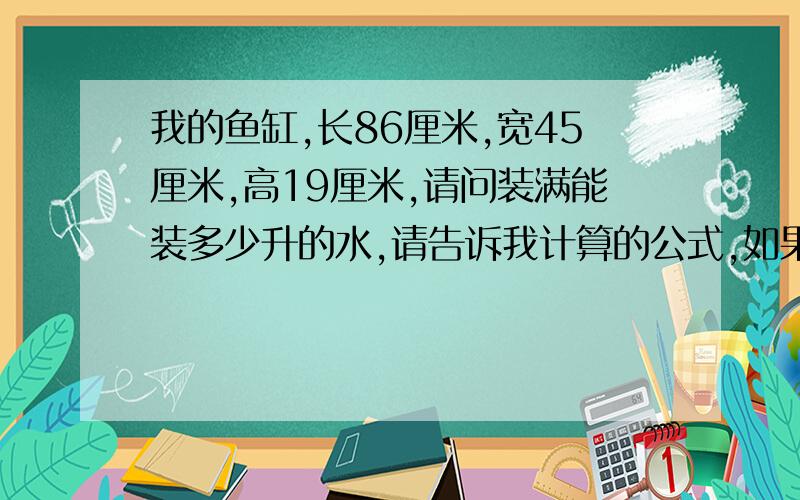 我的鱼缸,长86厘米,宽45厘米,高19厘米,请问装满能装多少升的水,请告诉我计算的公式,如果能算出这些水的重量和平方是多少那就最好了,如果能算出这些水的重量和平方和立方是多少那就最好