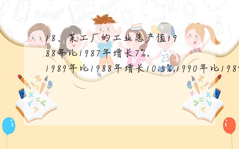 18、某工厂的工业总产值1988年比1987年增长7%,1989年比1988年增长10.5%,1990年比1989年增长7.8%,1991年比1990年增长14.6%；要求以1987年为基期计算1988年至1991年该厂工业总产值增长速度和平均增长速度