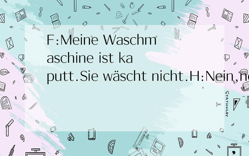 F:Meine Waschmaschine ist kaputt.Sie wäscht nicht.H:Nein,nein,sie ist nicht kaputt.Der Wasserhahn ist zu.F:Ach so Der Wasserhahn ist 水龙头关了?Weil man vergisst,das Wasser in die Maschine fließen zu lassen