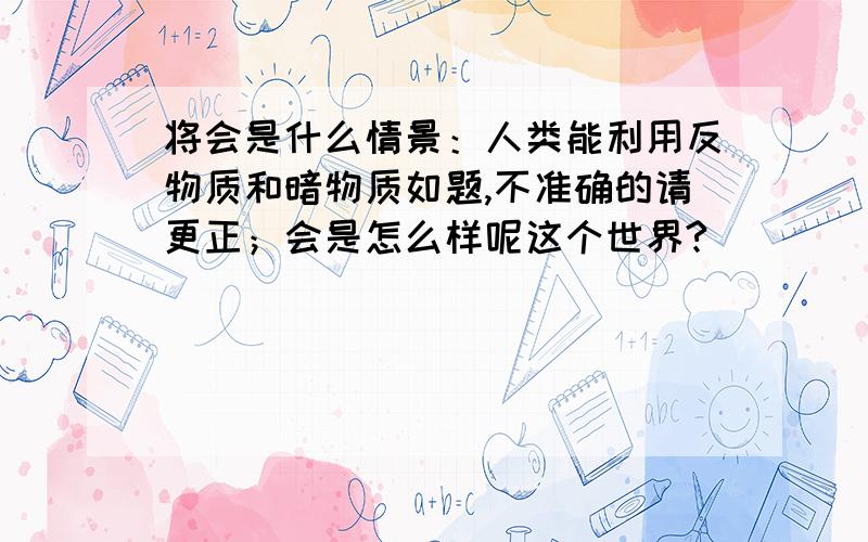 将会是什么情景：人类能利用反物质和暗物质如题,不准确的请更正；会是怎么样呢这个世界?