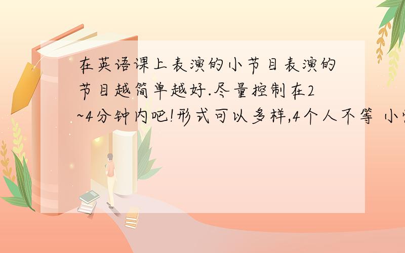 在英语课上表演的小节目表演的节目越简单越好.尽量控制在2~4分钟内吧!形式可以多样,4个人不等 小情景剧可以考虑,但是由于班里太多人弄过了,觉得没啥新意.能有点新意的形式最好.前提 一