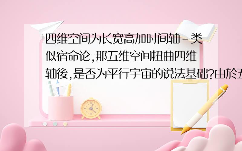 四维空间为长宽高加时间轴-类似宿命论,那五维空间扭曲四维轴後,是否为平行宇宙的说法基础?由於五维空间是指每个四维空间的分支,可以来自自己、环境、他人的改变,影响并生成多个四维