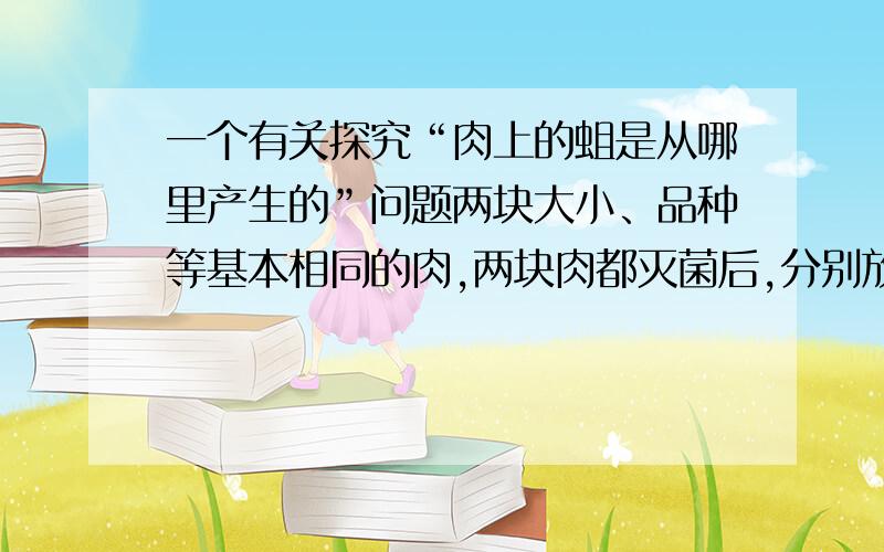 一个有关探究“肉上的蛆是从哪里产生的”问题两块大小、品种等基本相同的肉,两块肉都灭菌后,分别放在甲、乙两个相同的碗中,甲碗上覆盖一块纱布,乙碗不盖纱布,将两个碗放置在相同环