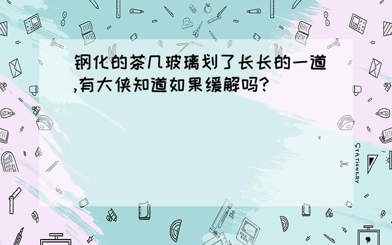 钢化的茶几玻璃划了长长的一道,有大侠知道如果缓解吗?