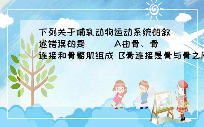 下列关于哺乳动物运动系统的叙述错误的是（ ） A由骨、骨连接和骨骼肌组成 B骨连接是骨与骨之间的连接C一块骨骼肌一般包括肌腱和肌肤两部分D关节有关节软骨、关节囊和关节腔三部分构