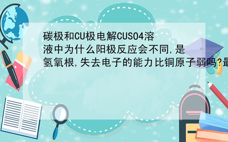 碳极和CU极电解CUSO4溶液中为什么阳极反应会不同,是氢氧根,失去电子的能力比铜原子弱吗?最后想知道 一般情况下,什么时候阳极为活泼性的,会参与反应