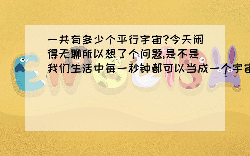 一共有多少个平行宇宙?今天闲得无聊所以想了个问题,是不是我们生活中每一秒钟都可以当成一个宇宙?就是说这一秒我在倒水,但是如果我穿越时空回到这一秒杀了“我”那我在这一秒中已经