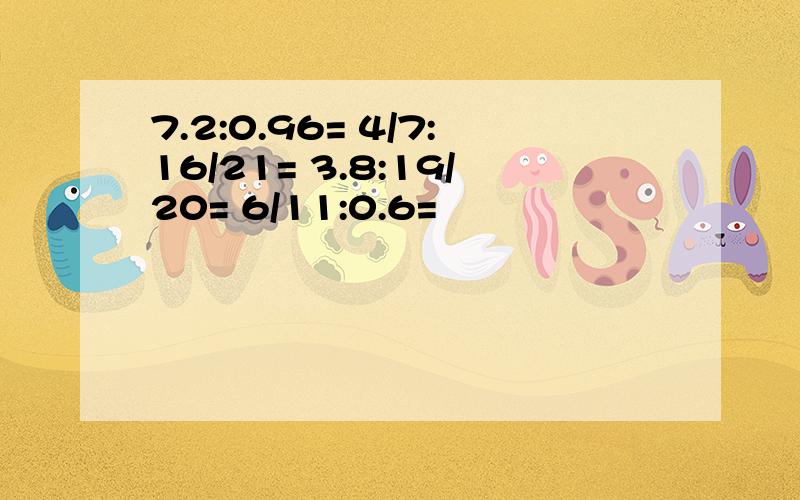 7.2:0.96= 4/7:16/21= 3.8:19/20= 6/11:0.6=