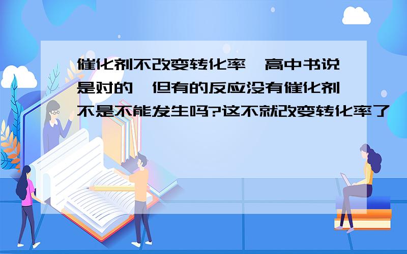 催化剂不改变转化率,高中书说是对的,但有的反应没有催化剂不是不能发生吗?这不就改变转化率了,如有机里的大多数反应（加成、加聚、酯化）