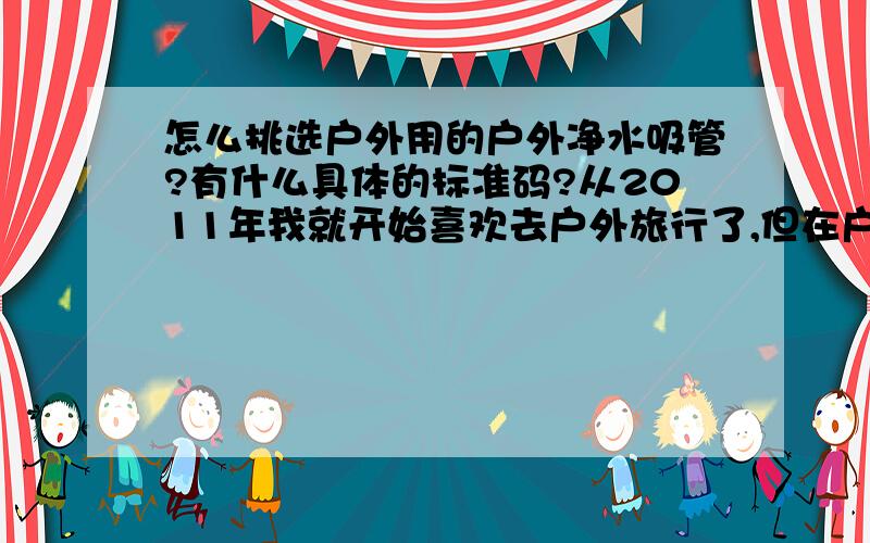 怎么挑选户外用的户外净水吸管?有什么具体的标准码?从2011年我就开始喜欢去户外旅行了,但在户外运动的时候难免会考虑到安全的问题,请问选生命吸管的时候要啥具体的要求呢!